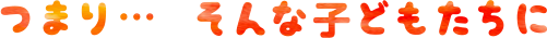 つまり…そんな子どもたちに