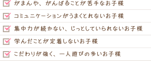 がまんや、がんばることが苦手なお子様、コミュニケーションがうまくとれないお子様、集中力が続かない、じっとしていられないお子様　学んだことが定着しないお子様　こだわりが強く、一人遊びの多いお子様