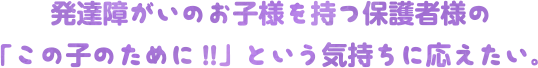 発達障がいのお子様を持つ保護者様の「この子のために!!」という気持ちに応えたい。