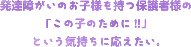 発達障がいのお子様を持つ保護者様の「この子のために!!」という気持ちに応えたい。