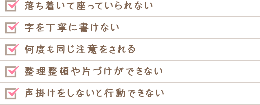 落ち着いて座っていられない　字を丁寧に書けない　何度も同じ注意をされる　整理整頓や片付けができない　声掛けをしないと行動できない
