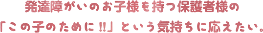 発達障がいのお子様を持つ保護者様の「この子のために!!」という気持ちに応えたい。