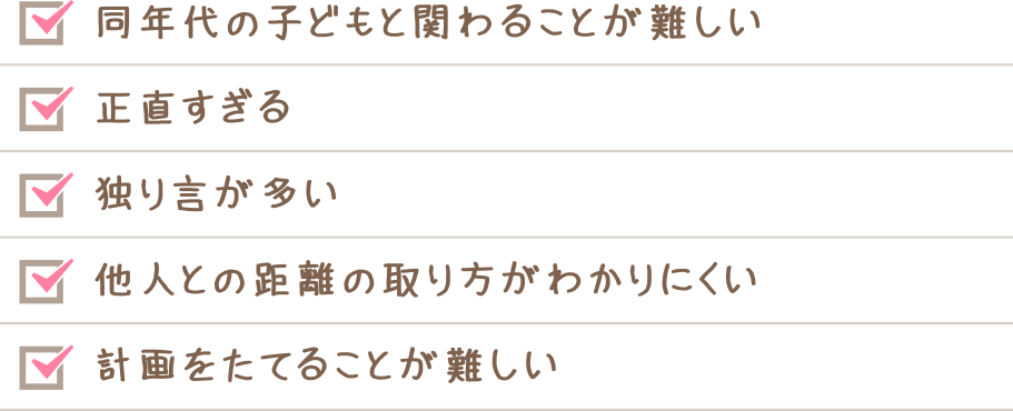 同世代の子どもと関わることが難しい　正直すぎる　独り言が多い　他人との距離の取り方が分かりにくい　計画を立てることが難しい