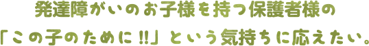 発達障がいのお子様を持つ保護者様の「この子のために!!」という気持ちに応えたい。