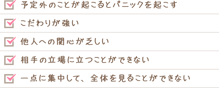予定外のことが起こるとパニックを起こす　こだわりが強い　他人への関心が乏しい　相手の立場に立つことができない　一点に集中して、全体を見ることができない