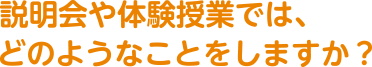 説明会や体験授業では、どのようなことをしますか?