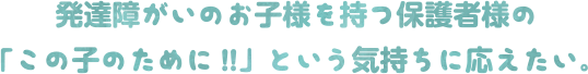 発達障がいのお子様を持つ保護者様の「この子のために!!」という気持ちに応えたい。
