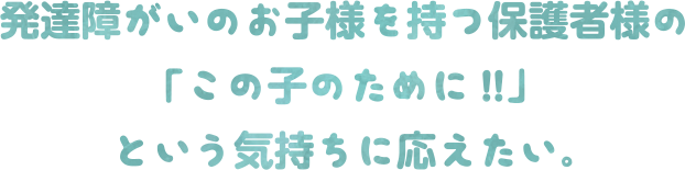 発達障がいのお子様を持つ保護者様の「この子のために!!」という気持ちに応えたい。