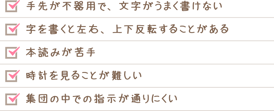 手先が不器用で、文字がうまく書けない　字を書くと左右、上下反転することがある　本読みが苦手　時計を見ることが難しい　集団の中での指示が通りにくい